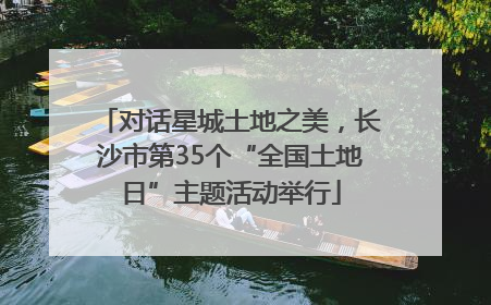 对话星城土地之美，长沙市第35个“全国土地日”主题活动举行