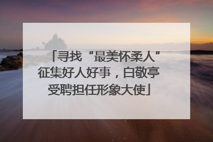 寻找“最美怀柔人”征集好人好事，白敬亭受聘担任形象大使
