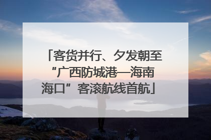客货并行、夕发朝至 “广西防城港—海南海口”客滚航线首航