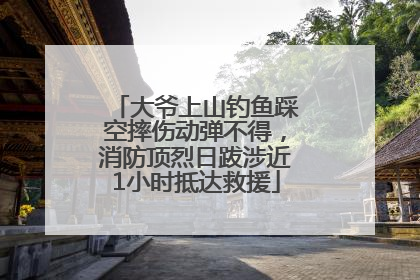 大爷上山钓鱼踩空摔伤动弹不得，消防顶烈日跋涉近1小时抵达救援