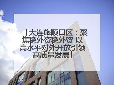 大连旅顺口区：聚焦稳外资稳外贸 以高水平对外开放引领高质量发展