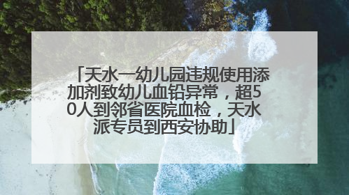 天水一幼儿园违规使用添加剂致幼儿血铅异常，超50人到邻省医院血检，天水派专员到西安协助