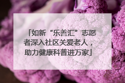如新“乐善汇”志愿者深入社区关爱老人，助力健康科普进万家