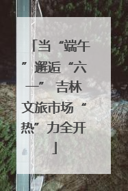 当“端午”邂逅“六一” 吉林文旅市场“热”力全开