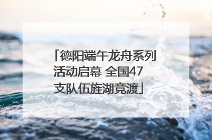 德阳端午龙舟系列活动启幕 全国47支队伍旌湖竞渡
