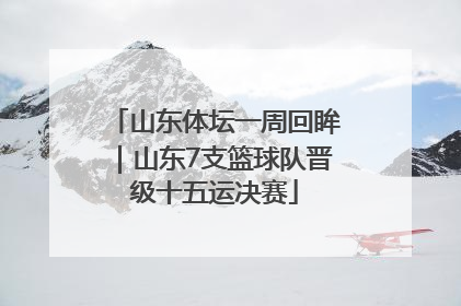 山东体坛一周回眸｜山东7支篮球队晋级十五运决赛