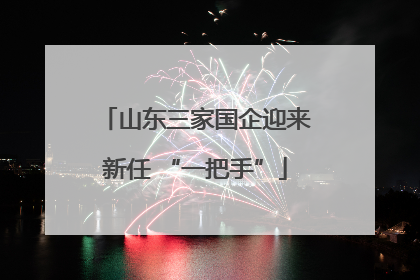 山东三家国企迎来新任 “一把手”