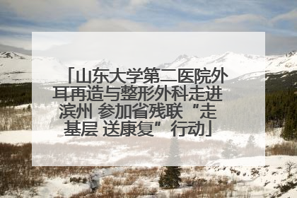 山东大学第二医院外耳再造与整形外科走进滨州 参加省残联“走基层 送康复”行动