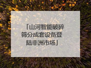 山河智能破碎筛分成套设备登陆非洲市场