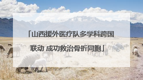 山西援外医疗队多学科跨国联动 成功救治骨折同胞