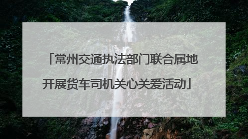 常州交通执法部门联合属地开展货车司机关心关爱活动