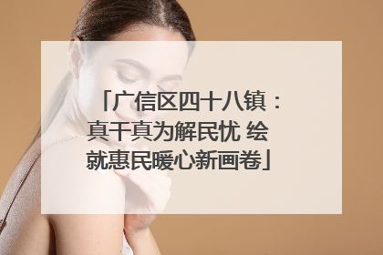 广信区四十八镇：真干真为解民忧 绘就惠民暖心新画卷