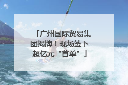 广州国际贸易集团揭牌！现场签下超亿元“首单”