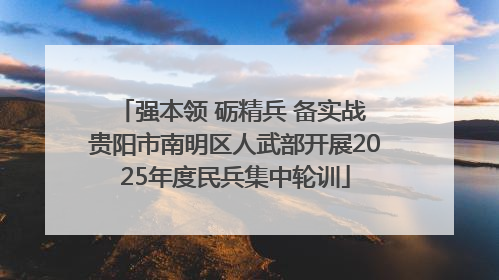 强本领 砺精兵 备实战 贵阳市南明区人武部开展2025年度民兵集中轮训
