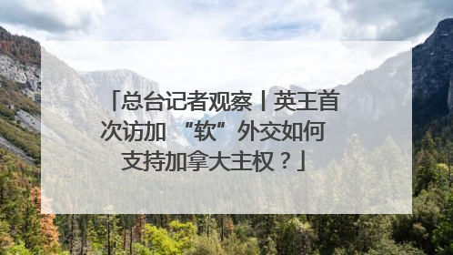 总台记者观察丨英王首次访加 “软”外交如何支持加拿大主权？