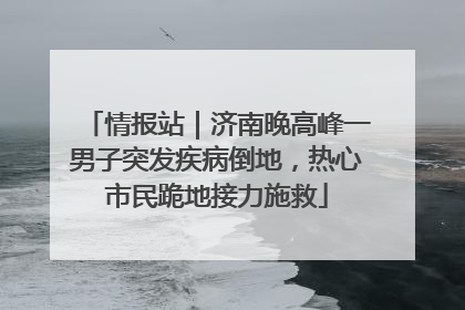 情报站｜济南晚高峰一男子突发疾病倒地，热心市民跪地接力施救