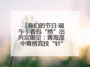 我们的节日·端午丨香包“绣”出共富图景：青海湟中青绣竞技“针”功夫点亮乡村