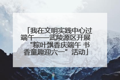 我在文明实践中心过端午——武陵源区开展“粽叶飘香庆端午 书香童趣迎六一”活动