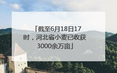 截至6月18日17时，河北省小麦已收获3000余万亩