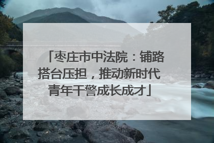 枣庄市中法院：铺路搭台压担，推动新时代青年干警成长成才
