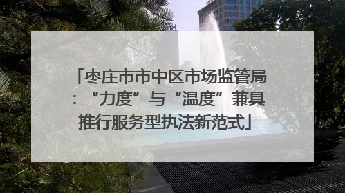 枣庄市市中区市场监管局：“力度”与“温度”兼具 推行服务型执法新范式