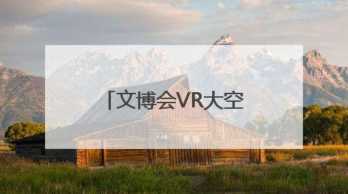 文博会VR大空间项目人气火爆 戴上VR眼镜就可“时空穿越”