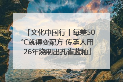 文化中国行丨每差50℃就得变配方 传承人用26年烧制出孔雀蓝釉
