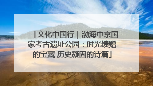 文化中国行｜渤海中京国家考古遗址公园：时光馈赠的宝藏 历史凝固的诗篇