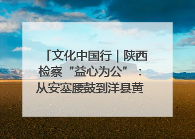文化中国行｜陕西检察“益心为公”：从安塞腰鼓到洋县黄酒的非遗守护