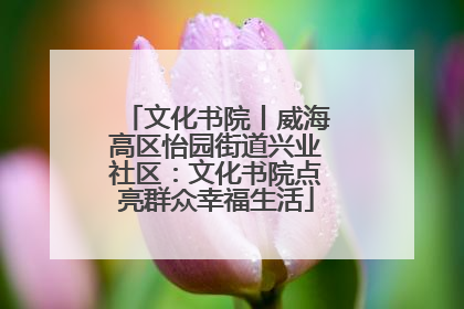 文化书院丨威海高区怡园街道兴业社区：文化书院点亮群众幸福生活