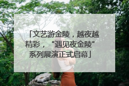 文艺游金陵，越夜越精彩，“遇见夜金陵”系列展演正式启幕