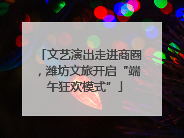 文艺演出走进商圈，潍坊文旅开启“端午狂欢模式”
