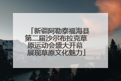 新疆阿勒泰福海县第二届沙尔布拉克草原运动会盛大开幕 展现草原文化魅力