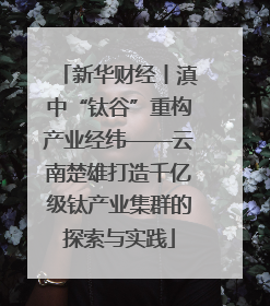 新华财经丨滇中“钛谷”重构产业经纬——云南楚雄打造千亿级钛产业集群的探索与实践
