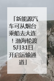 新能源汽车可从烟台乘船去大连！渤海轮渡5月31日开启运输通道