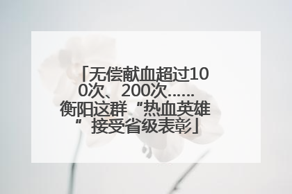 无偿献血超过100次、200次……衡阳这群“热血英雄”接受省级表彰