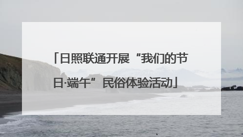 日照联通开展“我们的节日·端午”民俗体验活动