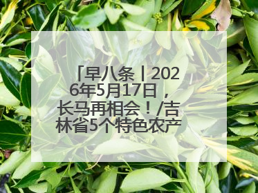 早八条丨2026年5月17日，长马再相会！/吉林省5个特色农产品入选全国名特优新农产品名录
