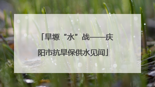 旱塬“水”战——庆阳市抗旱保供水见闻