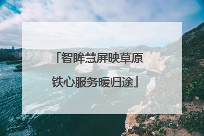 智眸慧屏映草原 铁心服务暖归途