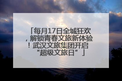 每月17日全城狂欢，解锁青春文旅新体验！武汉文旅集团开启 “超级文旅日”