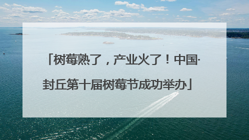 树莓熟了，产业火了！中国·封丘第十届树莓节成功举办