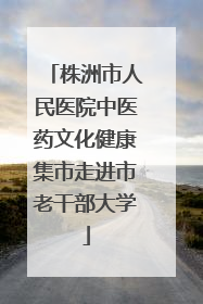 株洲市人民医院中医药文化健康集市走进市老干部大学
