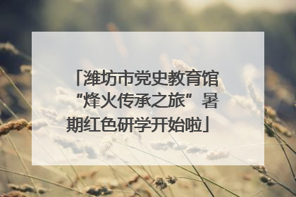 潍坊市党史教育馆“烽火传承之旅”暑期红色研学开始啦