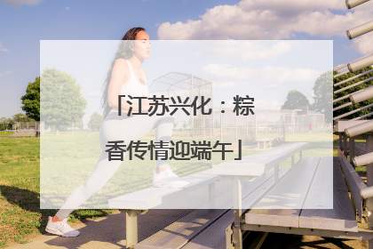 江苏兴化：粽香传情迎端午