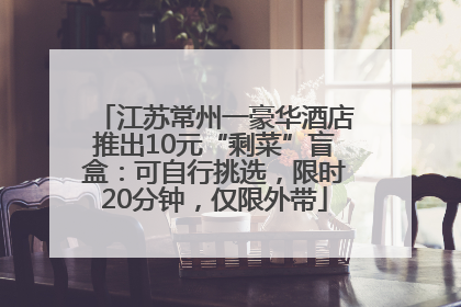 江苏常州一豪华酒店推出10元“剩菜”盲盒：可自行挑选，限时20分钟，仅限外带