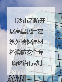沙市消防开展高层民用建筑外墙保温材料消防安全专项整治行动