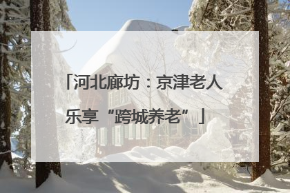 河北廊坊：京津老人乐享“跨城养老”