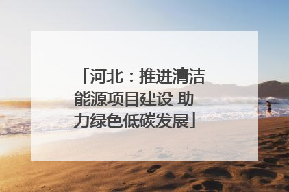 河北：推进清洁能源项目建设 助力绿色低碳发展