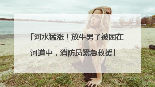 河水猛涨！放牛男子被困在河道中，消防员紧急救援